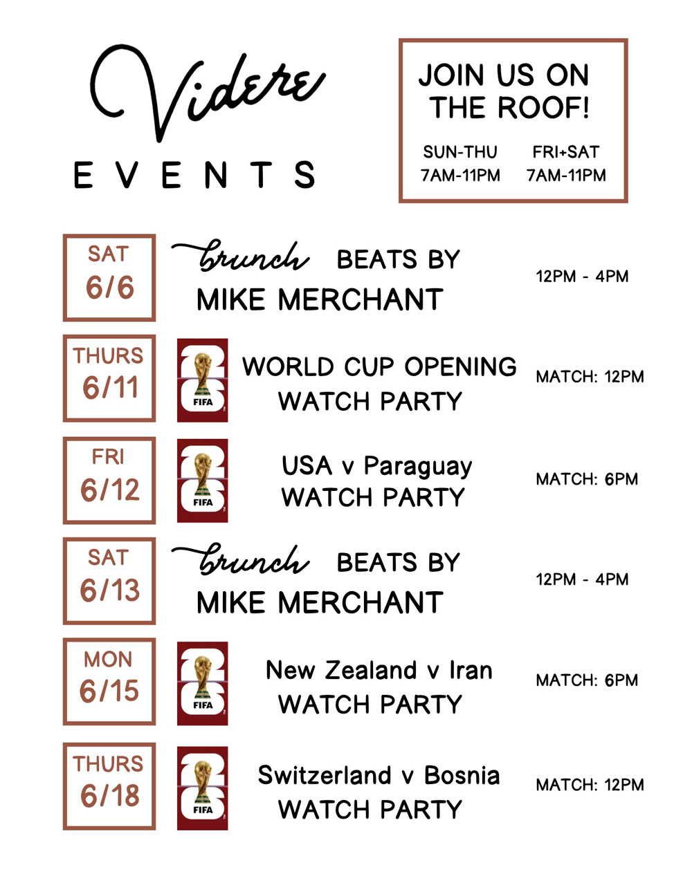 VIDERE EVENTS; JOIN US ON THE ROOF!; SUN–THU 7AM–11PM; FRI + SAT 7AM–11PM; SAT 6/6 Brunch Beats by Mike Merchant 12PM – 4PM; THURS 6/11 World Cup Opening Watch Party Match: 12PM; FRI 6/12 USA v Paraguay Watch Party Match: 6PM; SAT 6/13 Brunch Beats by Mike Merchant 12PM – 4PM; MON 6/15 New Zealand v Iran Watch Party Match: 6PM; THURS 6/18 Switzerland v Bosnia Watch Party Match: 12PM